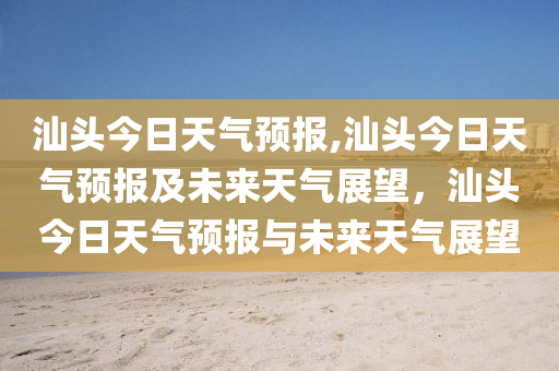 汕頭今日天氣預(yù)報,汕頭今日天氣預(yù)報及未來天氣展望，汕頭今日天氣預(yù)報與未來天氣展望