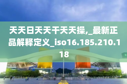 天天日天天干天天操,_最新正品解釋定義_iso16.185.210.118