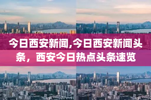 今日西安新聞,今日西安新聞?lì)^條，西安今日熱點(diǎn)頭條速覽