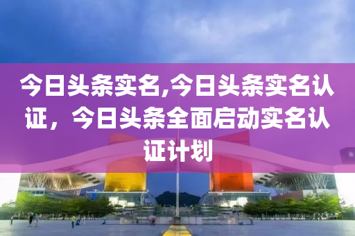 今日頭條實名,今日頭條實名認(rèn)證，今日頭條全面啟動實名認(rèn)證計劃