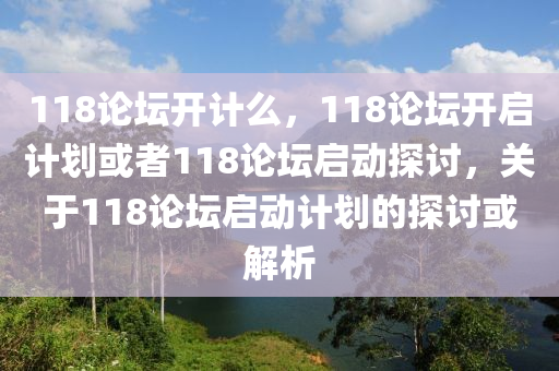 118論壇開計么，118論壇開啟計劃或者118論壇啟動探討，關(guān)于118論壇啟動計劃的探討或解析-第1張圖片-姜太公愛釣魚