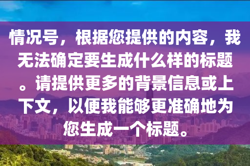 情況號(hào)，根據(jù)您提供的內(nèi)容，我無(wú)法確定要生成什么樣的標(biāo)題。請(qǐng)?zhí)峁└嗟谋尘靶畔⒒蛏舷挛模员阄夷軌蚋鼫?zhǔn)確地為您生成一個(gè)標(biāo)題。