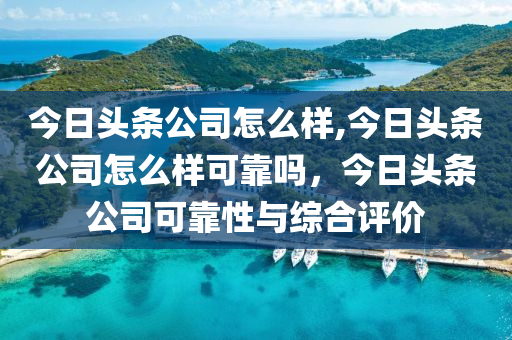 今日頭條公司怎么樣,今日頭條公司怎么樣可靠嗎，今日頭條公司可靠性與綜合評價