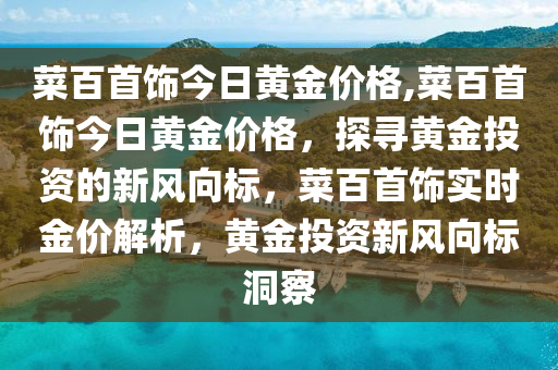 菜百首飾今日黃金價格,菜百首飾今日黃金價格，探尋黃金投資的新風(fēng)向標(biāo)，菜百首飾實時金價解析，黃金投資新風(fēng)向標(biāo)洞察