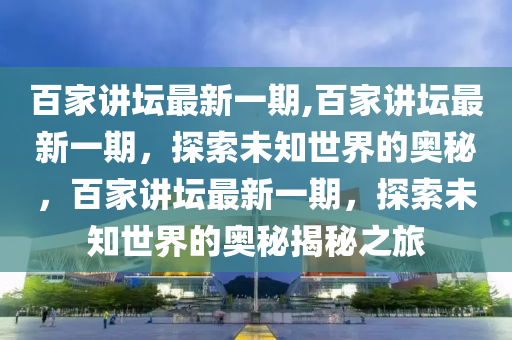 百家講壇最新一期,百家講壇最新一期，探索未知世界的奧秘，百家講壇最新一期，探索未知世界的奧秘揭秘之旅