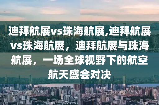 迪拜航展vs珠海航展,迪拜航展vs珠海航展，迪拜航展與珠海航展，一場全球視野下的航空航天盛會對決