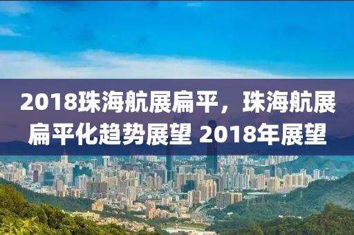 2018珠海航展扁平，珠海航展扁平化趨勢(shì)展望 2018年展望-第1張圖片-姜太公愛釣魚