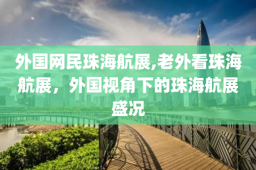 外國(guó)網(wǎng)民珠海航展,老外看珠海航展，外國(guó)視角下的珠海航展盛況