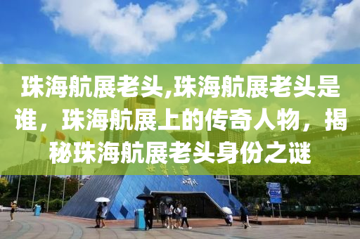 珠海航展老頭,珠海航展老頭是誰(shuí)，珠海航展上的傳奇人物，揭秘珠海航展老頭身份之謎