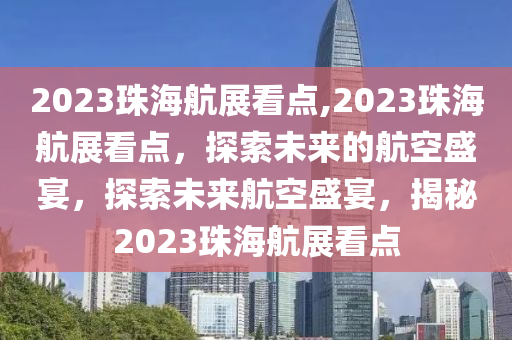 2023珠海航展看點(diǎn),2023珠海航展看點(diǎn)，探索未來(lái)的航空盛宴，探索未來(lái)航空盛宴，揭秘2023珠海航展看點(diǎn)-第1張圖片-姜太公愛釣魚