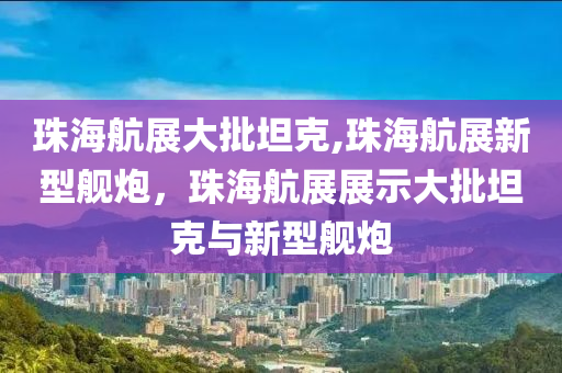 珠海航展大批坦克,珠海航展新型艦炮，珠海航展展示大批坦克與新型艦炮-第1張圖片-姜太公愛釣魚