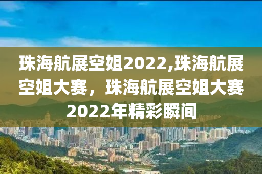 珠海航展空姐2022,珠海航展空姐大賽，珠海航展空姐大賽2022年精彩瞬間