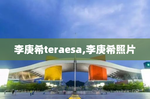 李庚希teraesa,李庚希照片