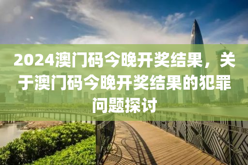 2024澳門碼今晚開獎結(jié)果，關(guān)于澳門碼今晚開獎結(jié)果的犯罪問題探討