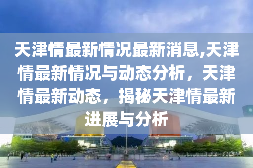 天津情最新情況最新消息,天津情最新情況與動態(tài)分析，天津情最新動態(tài)，揭秘天津情最新進展與分析