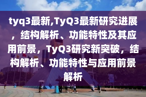 tyq3最新,TyQ3最新研究進(jìn)展，結(jié)構(gòu)解析、功能特性及其應(yīng)用前景，TyQ3研究新突破，結(jié)構(gòu)解析、功能特性與應(yīng)用前景解析-第1張圖片-姜太公愛釣魚