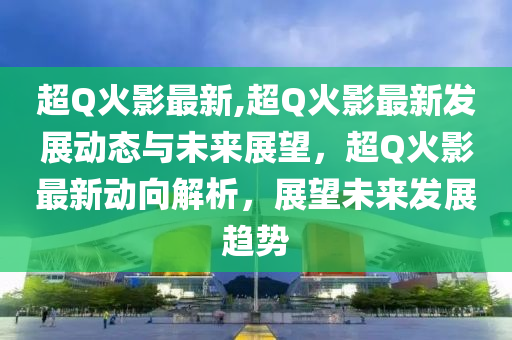 超Q火影最新,超Q火影最新發(fā)展動態(tài)與未來展望，超Q火影最新動向解析，展望未來發(fā)展趨勢