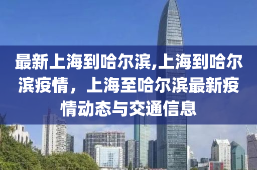 最新上海到哈爾濱,上海到哈爾濱疫情，上海至哈爾濱最新疫情動(dòng)態(tài)與交通信息