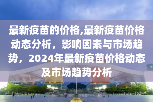 最新疫苗的價格,最新疫苗價格動態(tài)分析，影響因素與市場趨勢，2024年最新疫苗價格動態(tài)及市場趨勢分析-第1張圖片-姜太公愛釣魚