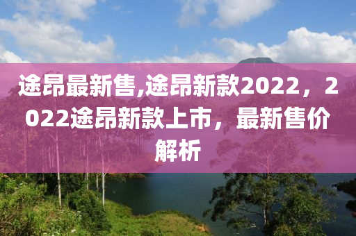 途昂最新售,途昂新款2022，2022途昂新款上市，最新售價(jià)解析