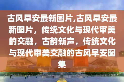 古風(fēng)早安最新圖片,古風(fēng)早安最新圖片，傳統(tǒng)文化與現(xiàn)代審美的交融，古韻新聲，傳統(tǒng)文化與現(xiàn)代審美交融的古風(fēng)早安圖集-第1張圖片-姜太公愛釣魚