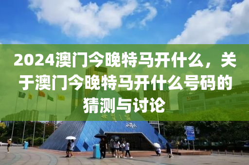 2024澳門今晚特馬開什么，關于澳門今晚特馬開什么號碼的猜測與討論