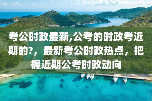 考公時政最新,公考的時政考近期的?，最新考公時政熱點，把握近期公考時政動向