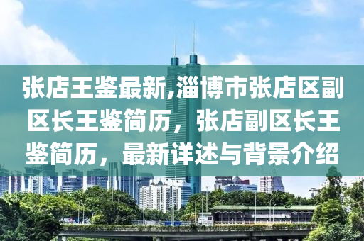 張店王鑒最新,淄博市張店區(qū)副區(qū)長王鑒簡歷，張店副區(qū)長王鑒簡歷，最新詳述與背景介紹-第1張圖片-姜太公愛釣魚