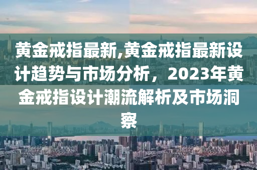 黃金戒指最新,黃金戒指最新設(shè)計(jì)趨勢與市場分析，2023年黃金戒指設(shè)計(jì)潮流解析及市場洞察