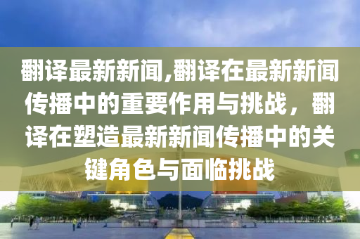 翻譯最新新聞,翻譯在最新新聞傳播中的重要作用與挑戰(zhàn)，翻譯在塑造最新新聞傳播中的關(guān)鍵角色與面臨挑戰(zhàn)-第1張圖片-姜太公愛釣魚