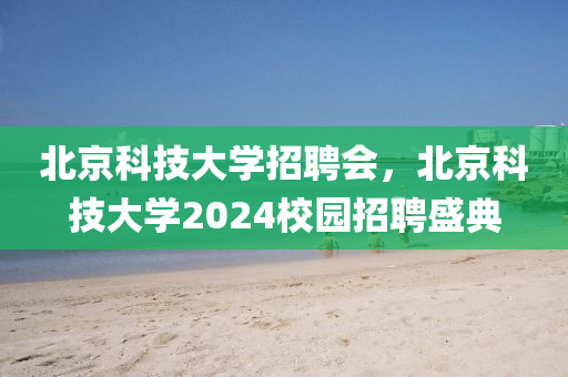 北京科技大學招聘會，北京科技大學2024校園招聘盛典-第1張圖片-姜太公愛釣魚