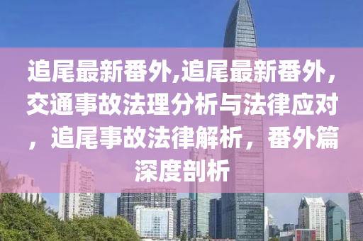 追尾最新番外,追尾最新番外，交通事故法理分析與法律應對，追尾事故法律解析，番外篇深度剖析-第1張圖片-姜太公愛釣魚