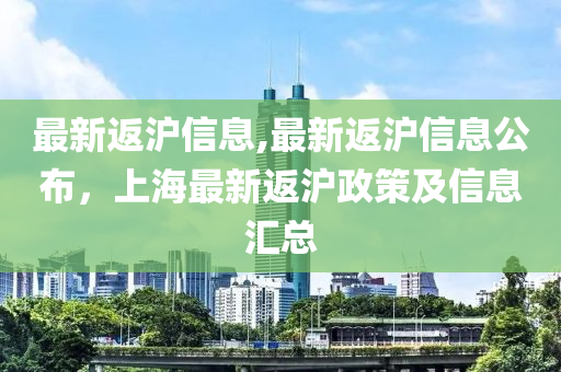 最新返滬信息,最新返滬信息公布，上海最新返滬政策及信息匯總-第1張圖片-姜太公愛釣魚