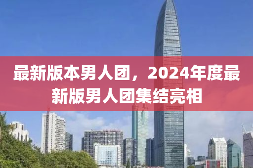 最新版本男人團(tuán)，2024年度最新版男人團(tuán)集結(jié)亮相-第1張圖片-姜太公愛(ài)釣魚(yú)