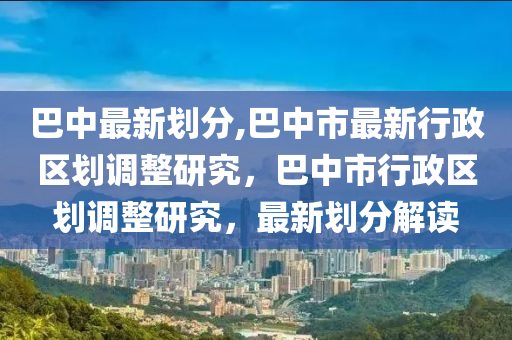 巴中最新劃分,巴中市最新行政區(qū)劃調(diào)整研究，巴中市行政區(qū)劃調(diào)整研究，最新劃分解讀-第1張圖片-姜太公愛(ài)釣魚(yú)