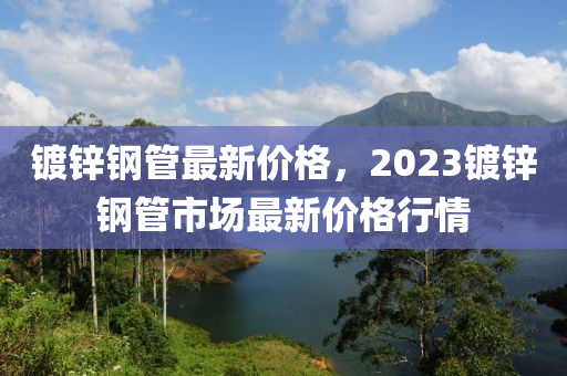 鍍鋅鋼管最新價(jià)格，2023鍍鋅鋼管市場(chǎng)最新價(jià)格行情-第1張圖片-姜太公愛(ài)釣魚(yú)