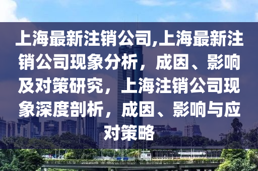 上海最新注銷公司,上海最新注銷公司現(xiàn)象分析，成因、影響及對策研究，上海注銷公司現(xiàn)象深度剖析，成因、影響與應(yīng)對策略-第1張圖片-姜太公愛釣魚