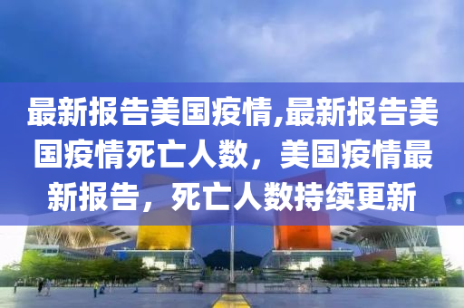 最新報告美國疫情,最新報告美國疫情死亡人數，美國疫情最新報告，死亡人數持續(xù)更新-第1張圖片-姜太公愛釣魚