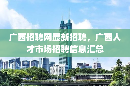 廣西招聘網(wǎng)最新招聘，廣西人才市場(chǎng)招聘信息匯總-第1張圖片-姜太公愛(ài)釣魚