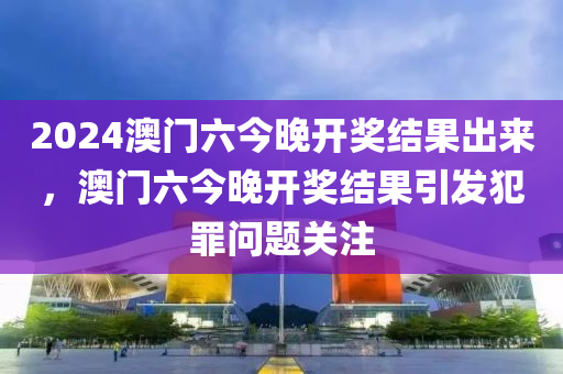 2024澳門六今晚開獎結(jié)果出來，澳門六今晚開獎結(jié)果引發(fā)犯罪問題關(guān)注-第1張圖片-姜太公愛釣魚