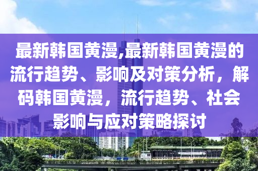 最新韓國(guó)黃漫,最新韓國(guó)黃漫的流行趨勢(shì)、影響及對(duì)策分析，解碼韓國(guó)黃漫，流行趨勢(shì)、社會(huì)影響與應(yīng)對(duì)策略探討