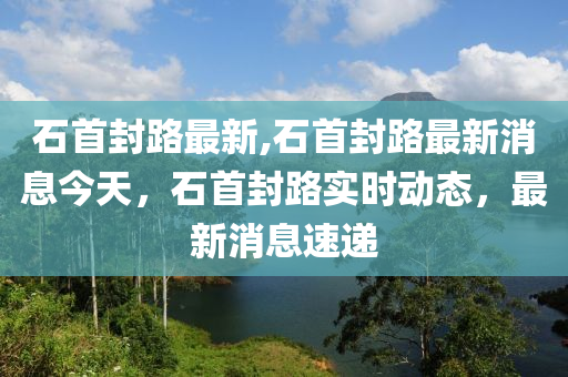 石首封路最新,石首封路最新消息今天，石首封路實(shí)時動態(tài)，最新消息速遞-第1張圖片-姜太公愛釣魚