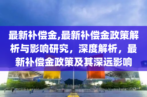 最新補(bǔ)償金,最新補(bǔ)償金政策解析與影響研究，深度解析，最新補(bǔ)償金政策及其深遠(yuǎn)影響-第1張圖片-姜太公愛釣魚