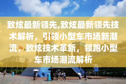 致炫最新領先,致炫最新領先技術解析，引領小型車市場新潮流，致炫技術革新，領跑小型車市場潮流解析