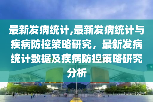 最新發(fā)病統(tǒng)計,最新發(fā)病統(tǒng)計與疾病防控策略研究，最新發(fā)病統(tǒng)計數(shù)據(jù)及疾病防控策略研究分析-第1張圖片-姜太公愛釣魚