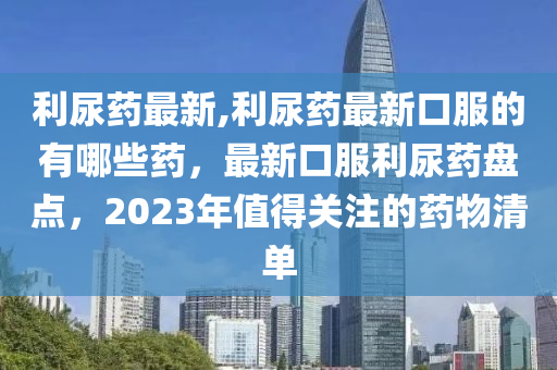 利尿藥最新,利尿藥最新口服的有哪些藥，最新口服利尿藥盤點，2023年值得關(guān)注的藥物清單-第1張圖片-姜太公愛釣魚