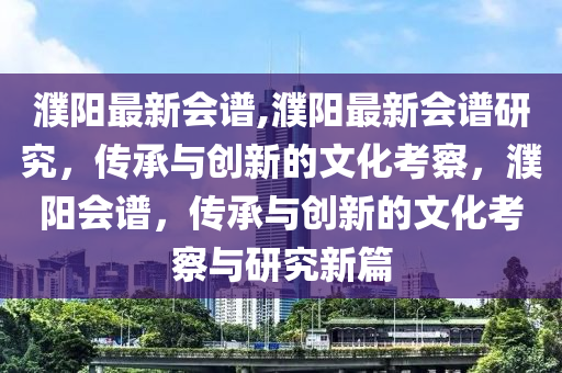 濮陽最新會譜,濮陽最新會譜研究，傳承與創(chuàng)新的文化考察，濮陽會譜，傳承與創(chuàng)新的文化考察與研究新篇-第1張圖片-姜太公愛釣魚