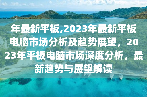 年最新平板,2023年最新平板電腦市場(chǎng)分析及趨勢(shì)展望，2023年平板電腦市場(chǎng)深度分析，最新趨勢(shì)與展望解讀-第1張圖片-姜太公愛釣魚