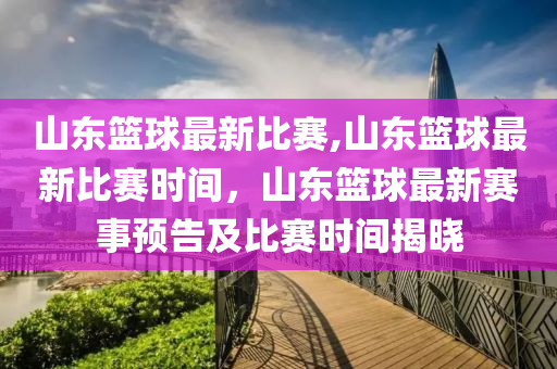 山東籃球最新比賽,山東籃球最新比賽時(shí)間，山東籃球最新賽事預(yù)告及比賽時(shí)間揭曉-第1張圖片-姜太公愛釣魚