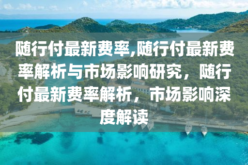 隨行付最新費率,隨行付最新費率解析與市場影響研究，隨行付最新費率解析，市場影響深度解讀